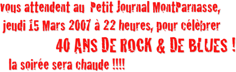 vous attendent au  Petit Journal MontParnasse, 
 jeudi 15 Mars 2007 à 22 heures, pour célèbrer  
               40 ANS DE ROCK & DE BLUES !
   la soirée sera chaude !!!!